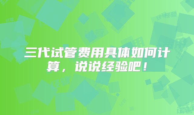 三代试管费用具体如何计算，说说经验吧！