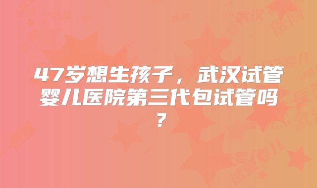 47岁想生孩子，武汉试管婴儿医院第三代包试管吗？