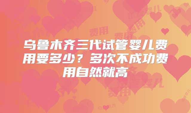 乌鲁木齐三代试管婴儿费用要多少？多次不成功费用自然就高