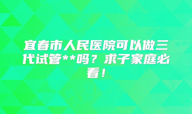 宜春市人民医院可以做三代试管**吗？求子家庭必看！