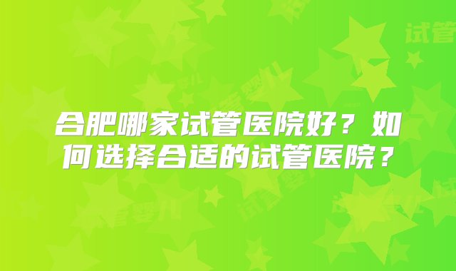 合肥哪家试管医院好？如何选择合适的试管医院？