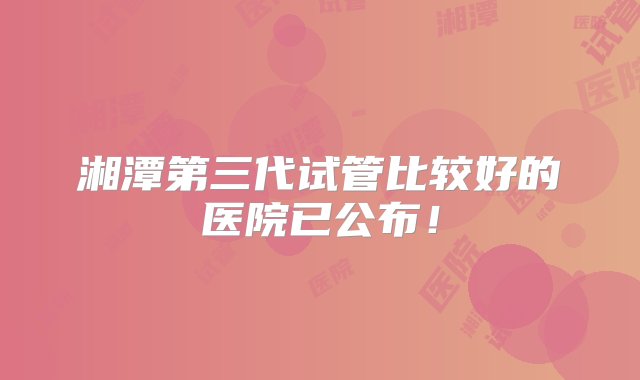 湘潭第三代试管比较好的医院已公布！