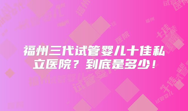 福州三代试管婴儿十佳私立医院？到底是多少！