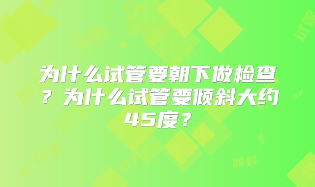 为什么试管要朝下做检查？为什么试管要倾斜大约45度？