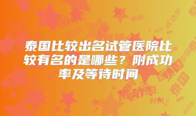 泰国比较出名试管医院比较有名的是哪些？附成功率及等待时间