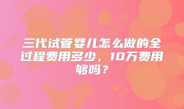 三代试管婴儿怎么做的全过程费用多少，10万费用够吗？