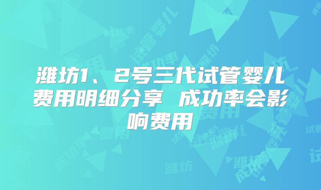 潍坊1、2号三代试管婴儿费用明细分享 成功率会影响费用