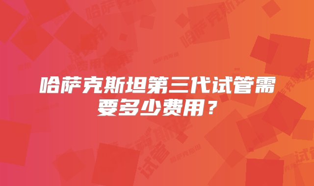 哈萨克斯坦第三代试管需要多少费用？