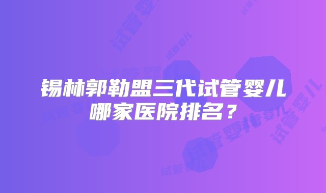 锡林郭勒盟三代试管婴儿哪家医院排名？