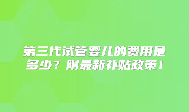 第三代试管婴儿的费用是多少？附最新补贴政策！