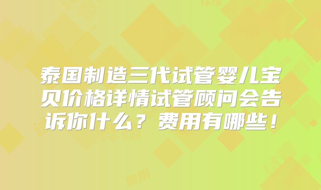 泰国制造三代试管婴儿宝贝价格详情试管顾问会告诉你什么？费用有哪些！