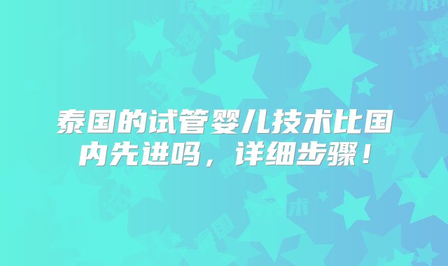 泰国的试管婴儿技术比国内先进吗，详细步骤！