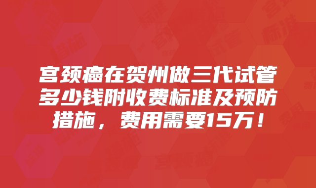 宫颈癌在贺州做三代试管多少钱附收费标准及预防措施，费用需要15万！