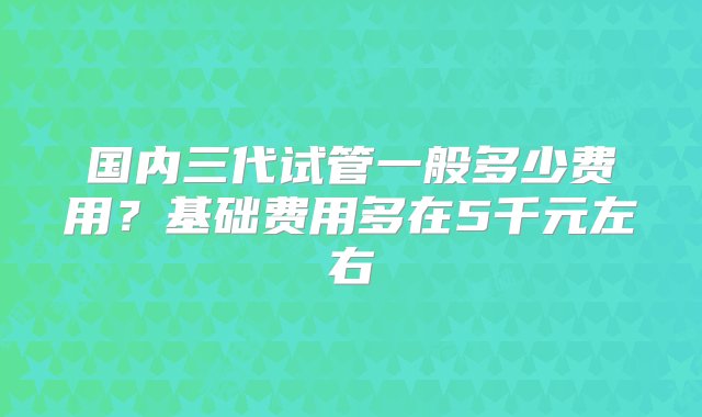 国内三代试管一般多少费用？基础费用多在5千元左右