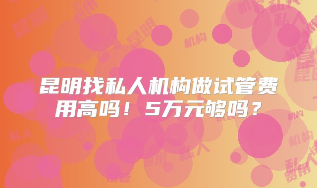 昆明找私人机构做试管费用高吗！5万元够吗？