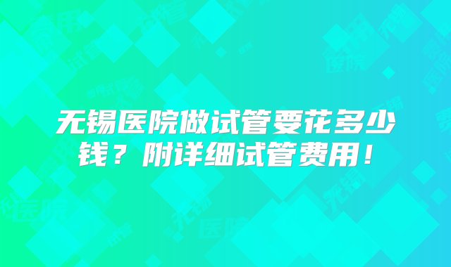 无锡医院做试管要花多少钱？附详细试管费用！