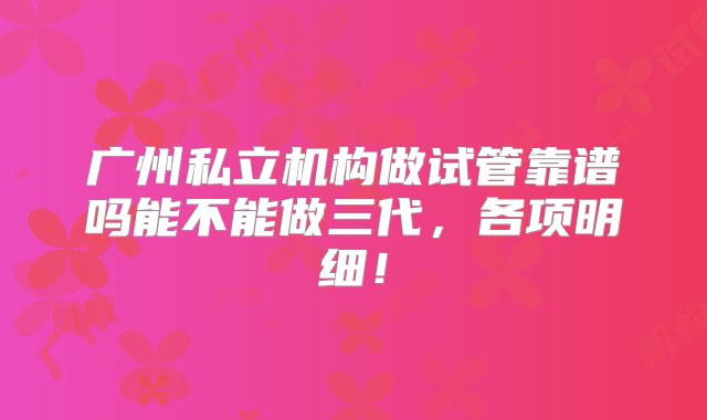 广州私立机构做试管靠谱吗能不能做三代，各项明细！