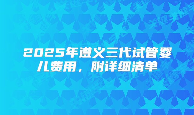 2025年遵义三代试管婴儿费用，附详细清单