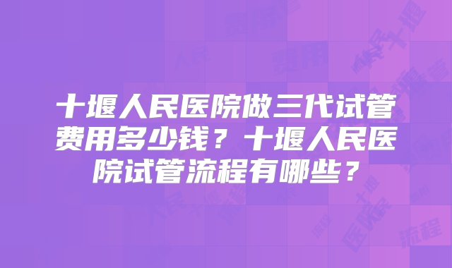 十堰人民医院做三代试管费用多少钱？十堰人民医院试管流程有哪些？