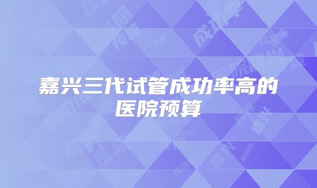 嘉兴三代试管成功率高的医院预算