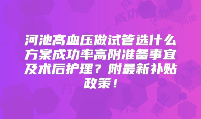 河池高血压做试管选什么方案成功率高附准备事宜及术后护理？附最新补贴政策！