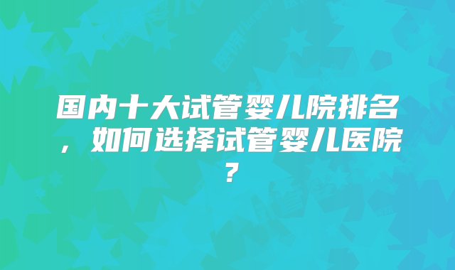 国内十大试管婴儿院排名，如何选择试管婴儿医院？