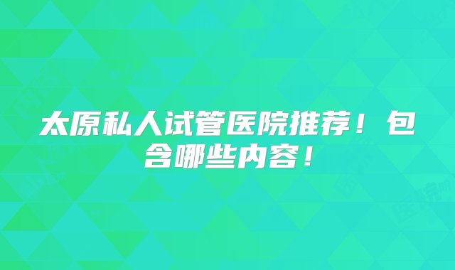 太原私人试管医院推荐！包含哪些内容！