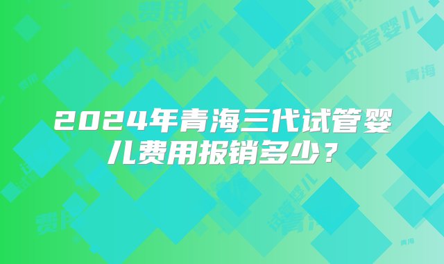 2024年青海三代试管婴儿费用报销多少？