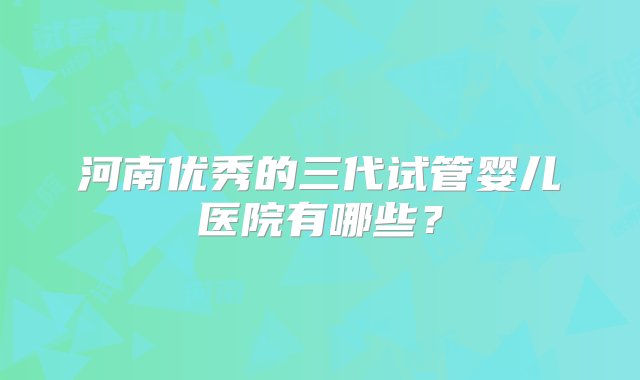 河南优秀的三代试管婴儿医院有哪些？