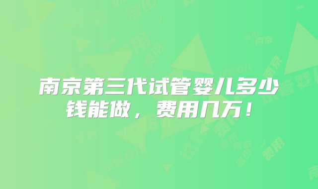 南京第三代试管婴儿多少钱能做，费用几万！