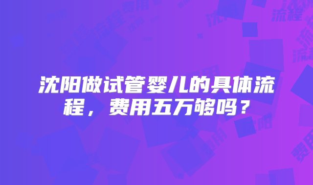 沈阳做试管婴儿的具体流程，费用五万够吗？