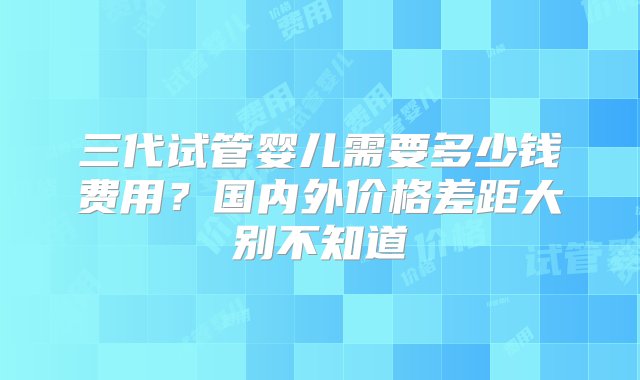 三代试管婴儿需要多少钱费用？国内外价格差距大别不知道