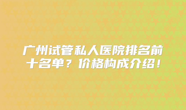 广州试管私人医院排名前十名单？价格构成介绍！