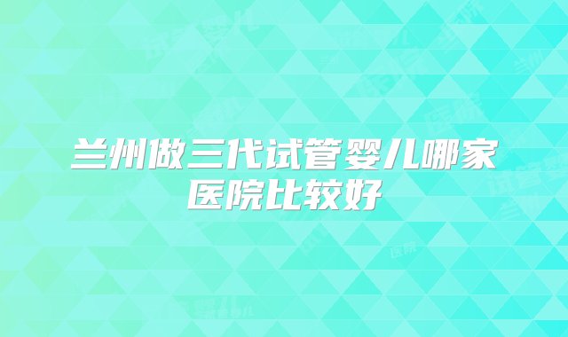 兰州做三代试管婴儿哪家医院比较好