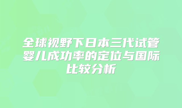 全球视野下日本三代试管婴儿成功率的定位与国际比较分析