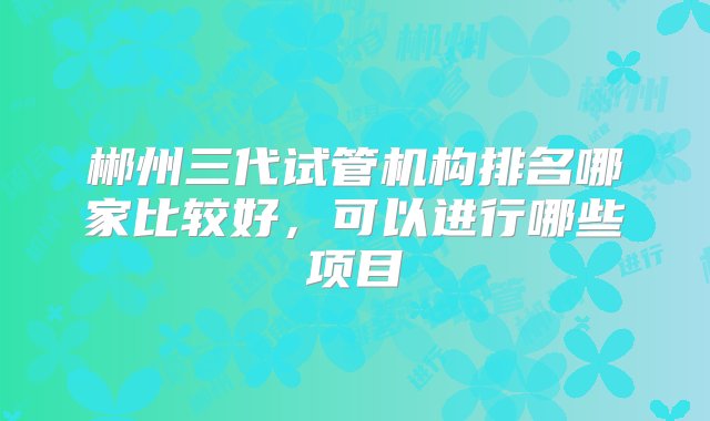 郴州三代试管机构排名哪家比较好，可以进行哪些项目