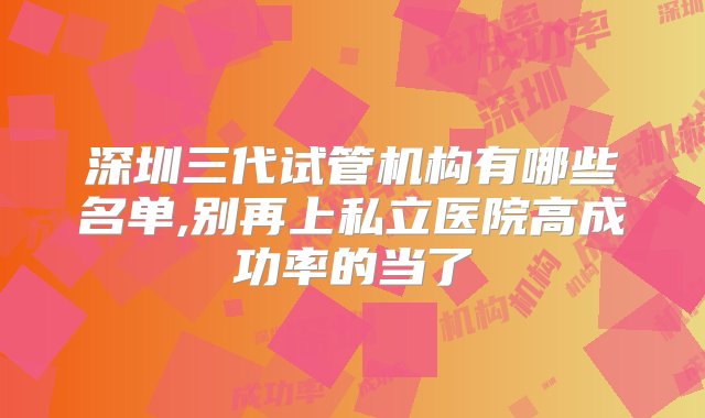 深圳三代试管机构有哪些名单,别再上私立医院高成功率的当了