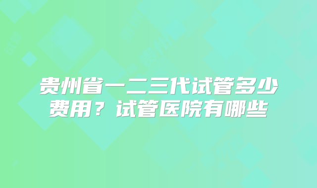 贵州省一二三代试管多少费用？试管医院有哪些