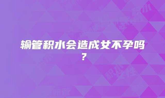 输管积水会造成女不孕吗？