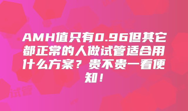 AMH值只有0.96但其它都正常的人做试管适合用什么方案？贵不贵一看便知！