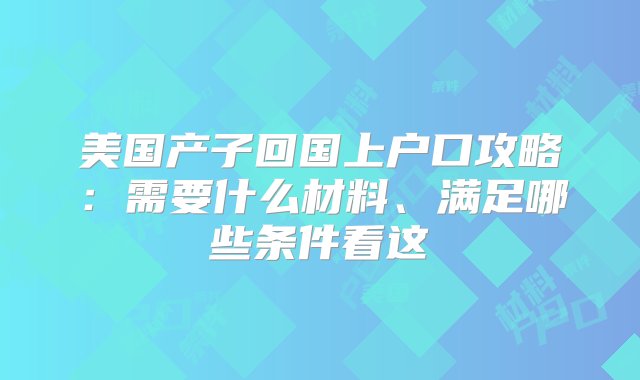 美国产子回国上户口攻略：需要什么材料、满足哪些条件看这