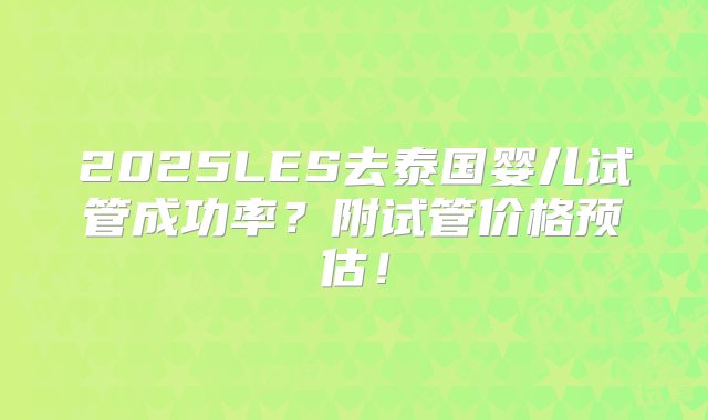 2025LES去泰国婴儿试管成功率？附试管价格预估！