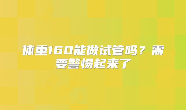 体重160能做试管吗？需要警惕起来了