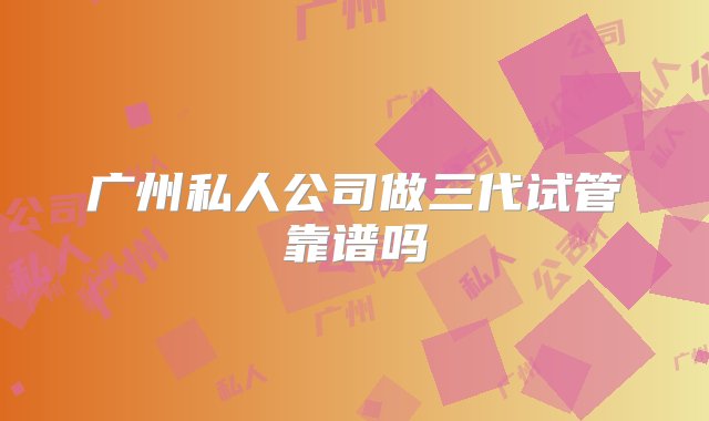 广州私人公司做三代试管靠谱吗