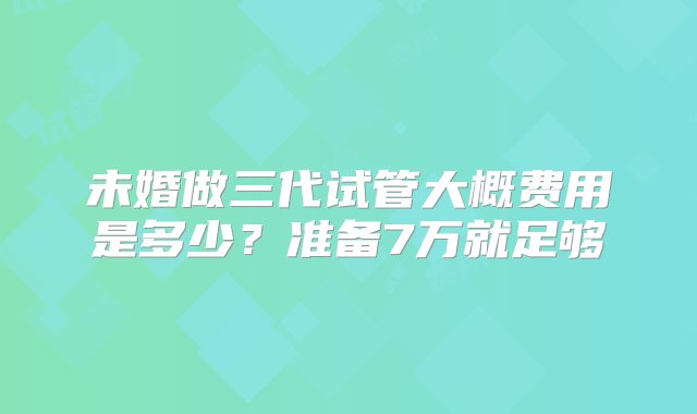 未婚做三代试管大概费用是多少？准备7万就足够