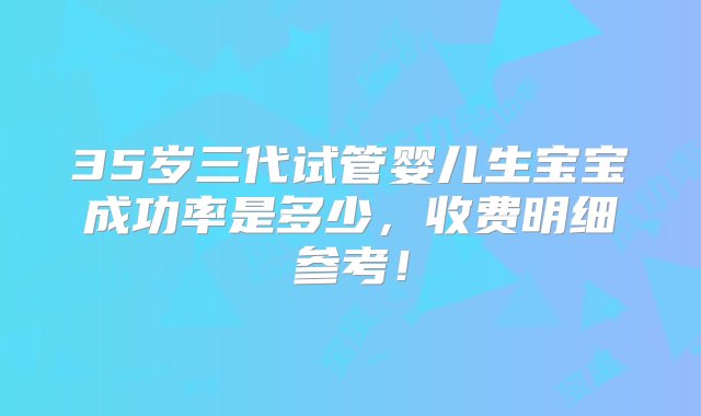 35岁三代试管婴儿生宝宝成功率是多少，收费明细参考！