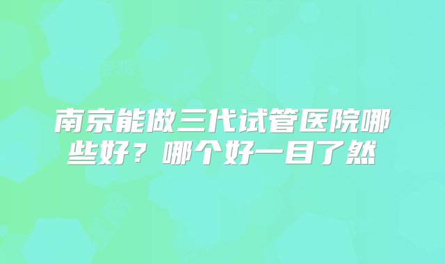 南京能做三代试管医院哪些好？哪个好一目了然