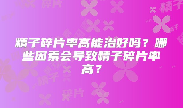 精子碎片率高能治好吗？哪些因素会导致精子碎片率高？