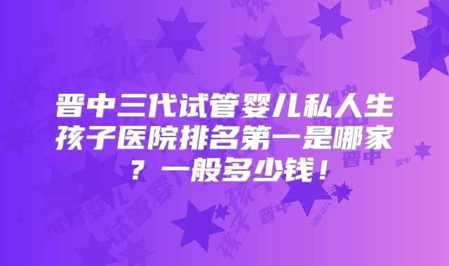 晋中三代试管婴儿私人生孩子医院排名第一是哪家？一般多少钱！