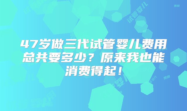 47岁做三代试管婴儿费用总共要多少？原来我也能消费得起！